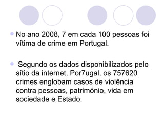 No ano 2008, 7 em cada 100 pessoas foi vítima de crime em Portugal. Segundo os dados disponibilizados pelo sítio da internet, Por7ugal, os 757620 crimes englobam casos de violência contra pessoas, património, vida em sociedade e Estado. 