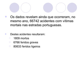 Os dados revelam ainda que ocorreram, no mesmo ano, 66742 acidentes com vítimas mortais nas estradas portuguesas. Destes acidentes resultaram: 1809 mortos 6766 feridos graves 80633 feridos ligeiros 