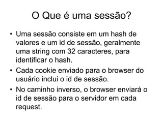 O Que é uma sessão?
• Uma sessão consiste em um hash de
valores e um id de sessão, geralmente
uma string com 32 caracteres, para
identificar o hash.
• Cada cookie enviado para o browser do
usuário inclui o id de sessão.
• No caminho inverso, o browser enviará o
id de sessão para o servidor em cada
request.
 