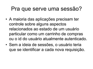 Pra que serve uma sessão?
• A maioria das aplicações precisam ter
controle sobre alguns aspectos
relacionados ao estado de um usuário
particular como um carrinho de compras
ou o id do usuário atualmente autenticado.
• Sem a ideia de sessões, o usuário teria
que se identificar a cada nova requisição.
 