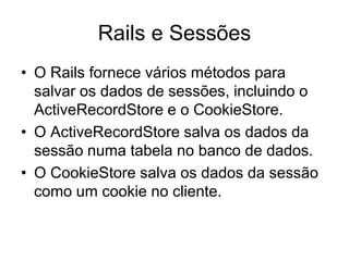 Rails e Sessões
• O Rails fornece vários métodos para
salvar os dados de sessões, incluindo o
ActiveRecordStore e o CookieStore.
• O ActiveRecordStore salva os dados da
sessão numa tabela no banco de dados.
• O CookieStore salva os dados da sessão
como um cookie no cliente.
 