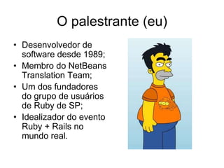 O palestrante (eu)
• Desenvolvedor de
software desde 1989;
• Membro do NetBeans
Translation Team;
• Um dos fundadores
do grupo de usuários
de Ruby de SP;
• Idealizador do evento
Ruby + Rails no
mundo real.
 