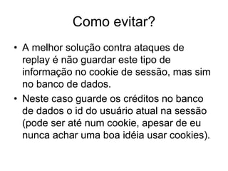 Como evitar?
• A melhor solução contra ataques de
replay é não guardar este tipo de
informação no cookie de sessão, mas sim
no banco de dados.
• Neste caso guarde os créditos no banco
de dados o id do usuário atual na sessão
(pode ser até num cookie, apesar de eu
nunca achar uma boa idéia usar cookies).
 