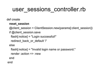 user_sessions_controller.rb
def create
reset_session
@client_session = ClientSession.new(params[:client_session])
if @client_session.save
flash[:notice] = "Login successful!"
redirect_back_or_default '/'
else
flash[:notice] = "Invalid login name or password."
render :action => :new
end
end
 