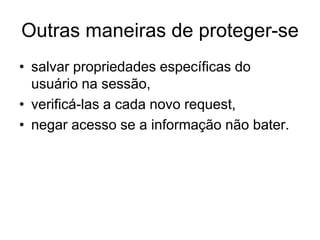 Outras maneiras de proteger-se
• salvar propriedades específicas do
usuário na sessão,
• verificá-las a cada novo request,
• negar acesso se a informação não bater.
 
