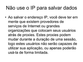Não use o IP para salvar dados
• Ao salvar o endereço IP, você deve ter em
mente que existem provedores de
serviços de Internet ou grandes
organizações que colocam seus usuários
atrás de proxies. Estes proxies podem
mudar durante a duração de uma sessão,
logo estes usuários não serão capazes de
utilizar sua aplicação, ou apenas poderão
usá-la de forma limitada.
 
