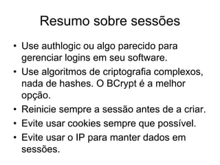 Resumo sobre sessões
• Use authlogic ou algo parecido para
gerenciar logins em seu software.
• Use algoritmos de criptografia complexos,
nada de hashes. O BCrypt é a melhor
opção.
• Reinicie sempre a sessão antes de a criar.
• Evite usar cookies sempre que possível.
• Evite usar o IP para manter dados em
sessões.
 