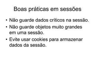Boas práticas em sessões
• Não guarde dados críticos na sessão.
• Não guarde objetos muito grandes
em uma sessão.
• Evite usar cookies para armazenar
dados da sessão.
 