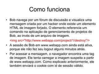 Como funciona
• Bob navega por um fórum de discussão e visualiza uma
mensagem criada por um hacker onde existe um elemento
HTML de imagem forjado. O elemento referencia um
comando na aplicação de gerenciamento de projetos de
Bob, ao invés de um arquivo de imagem.
<img src="http://www.webapp.com/project/1/destroy"/>
• A sessão de Bob em www.webapp.com ainda está ativa,
porque ele não fez seu logout alguns minutos atrás.
• Por acessar a mensagem, o navegador encontra uma tag
de imagem. Ele tenta carregar a imagem suspeita a partir
de www.webapp.com. Como explicado anteriormente, ele
também enviará o cookie com id de sessão válido.
 