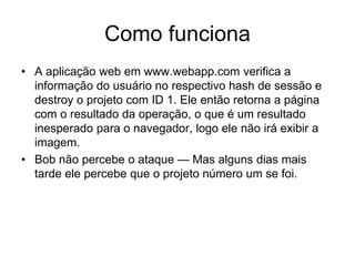 Como funciona
• A aplicação web em www.webapp.com verifica a
informação do usuário no respectivo hash de sessão e
destroy o projeto com ID 1. Ele então retorna a página
com o resultado da operação, o que é um resultado
inesperado para o navegador, logo ele não irá exibir a
imagem.
• Bob não percebe o ataque — Mas alguns dias mais
tarde ele percebe que o projeto número um se foi.
 