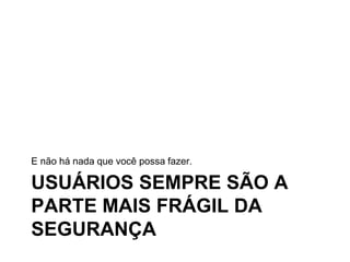 USUÁRIOS SEMPRE SÃO A
PARTE MAIS FRÁGIL DA
SEGURANÇA
E não há nada que você possa fazer.
 