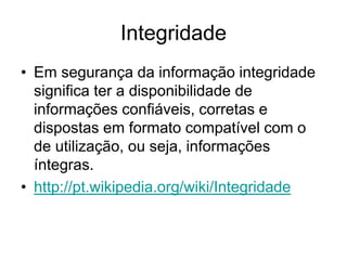 Integridade
• Em segurança da informação integridade
significa ter a disponibilidade de
informações confiáveis, corretas e
dispostas em formato compatível com o
de utilização, ou seja, informações
íntegras.
• http://pt.wikipedia.org/wiki/Integridade
 