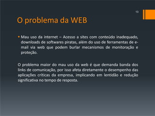 O problema da WEB
 Mau uso da internet – Acesso a sites com conteúdo inadequado,
downloads de softwares piratas, além do uso de ferramentas de e-
mail via web que podem burlar mecanismos de monitoração e
proteção.
O problema maior do mau uso da web é que demanda banda dos
links de comunicação, por isso afeta diretamente o desempenho das
aplicações críticas da empresa, implicando em lentidão e redução
significativa no tempo de resposta.
13
 