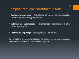 Componentes que constituem o MRS
 Equipamentos da rede – Roteadores, servidores de comunicação,
switches de rede local, gateways etc.
 Sistemas de autenticação – Biométricos, assinatura digital e
certificação digital;
 Sistemas de segurança – Criptografia, PKI e firewalls;
Informação e mensagens trocadas no sistema de cunho reservado,
confidencial, restrito ou livre para divulgação;
18
 