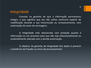 Integridade
Consiste na garantia de que a informação permaneceu
íntegra, o que significa que ela não sofreu nenhuma espécie de
modificação durante a sua transmissão ou armazenamento, sem
autorização do autor da mensagem;
A integridade está relacionada com proteção quanto à
informação ou um processo para que não seja intencionalmente ou
acidentalmente alterada sem a devida autorização.
O objetivo da garantia de integridade dos dados é prevenir
a existência de fraudes ou erros de processamento.
20
 