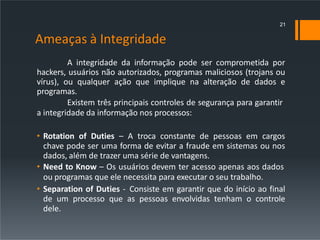 Ameaças à Integridade
A integridade da informação pode ser comprometida por
hackers, usuários não autorizados, programas maliciosos (trojans ou
vírus), ou qualquer ação que implique na alteração de dados e
programas.
Existem três principais controles de segurança para garantir
a integridade da informação nos processos:
• Rotation of Duties – A troca constante de pessoas em cargos
chave pode ser uma forma de evitar a fraude em sistemas ou nos
dados, além de trazer uma série de vantagens.
• Need to Know – Os usuários devem ter acesso apenas aos dados
ou programas que ele necessita para executar o seu trabalho.
• Separation of Duties - Consiste em garantir que do início ao final
de um processo que as pessoas envolvidas tenham o controle
dele.
21
 
