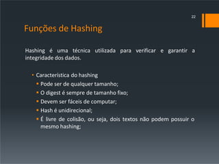 Funções de Hashing
Hashing é uma técnica utilizada para verificar e garantir a
integridade dos dados.
• Característica do hashing
 Pode ser de qualquer tamanho;
 O digest é sempre de tamanho fixo;
 Devem ser fáceis de computar;
 Hash é unidirecional;
 É livre de colisão, ou seja, dois textos não podem possuir o
mesmo hashing;
22
 