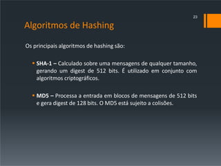 Algoritmos de Hashing
Os principais algoritmos de hashing são:
 SHA-1 – Calculado sobre uma mensagens de qualquer tamanho,
gerando um digest de 512 bits. É utilizado em conjunto com
algoritmos criptográficos.
 MD5 – Processa a entrada em blocos de mensagens de 512 bits
e gera digest de 128 bits. O MD5 está sujeito a colisões.
23
 