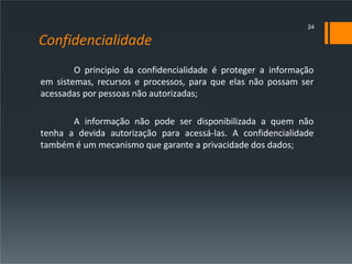 Confidencialidade
O principio da confidencialidade é proteger a informação
em sistemas, recursos e processos, para que elas não possam ser
acessadas por pessoas não autorizadas;
A informação não pode ser disponibilizada a quem não
tenha a devida autorização para acessá-las. A confidencialidade
também é um mecanismo que garante a privacidade dos dados;
24
 