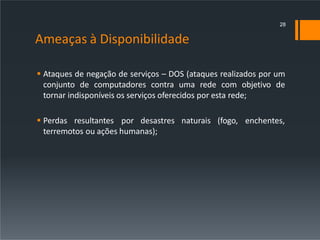 Ameaças à Disponibilidade
 Ataques de negação de serviços – DOS (ataques realizados por um
conjunto de computadores contra uma rede com objetivo de
tornar indisponíveis os serviços oferecidos por esta rede;
 Perdas resultantes por desastres naturais (fogo, enchentes,
terremotos ou ações humanas);
28
 