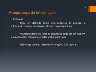 A segurança da informação
 Definição
Pode ser definida como uma processo de proteger a
informação do mau uso tanto acidental como intencional.
Vulnerabilidade ou falha de segurança pode ser um bug em
uma aplicação, como um servidor web ou um vírus.
Não existe rede ou mesmo informação 100% segura.
3
 