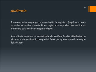 Auditoria
É um mecanismo que permite a criação de registros (logs), nos quais
as ações ocorridas na rede ficam registradas e podem ser auditadas
no futuro para verificar irregularidades.
A auditoria consiste na capacidade de verificação das atividades do
sistema e determinação do que foi feito, por quem, quando e o que
foi afetado.
31
 