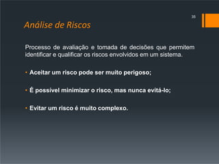 Análise de Riscos
Processo de avaliação e tomada de decisões que permitem
identificar e qualificar os riscos envolvidos em um sistema.
• Aceitar um risco pode ser muito perigoso;
• É possível minimizar o risco, mas nunca evitá-lo;
• Evitar um risco é muito complexo.
35
 