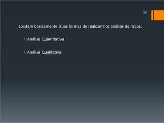 Existem basicamente duas formas de realizarmos análise de riscos:
• Análise Quantitativa
• Análise Qualitativa
36
 