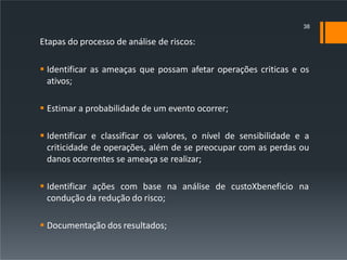 Etapas do processo de análise de riscos:
 Identificar as ameaças que possam afetar operações criticas e os
ativos;
 Estimar a probabilidade de um evento ocorrer;
 Identificar e classificar os valores, o nível de sensibilidade e a
criticidade de operações, além de se preocupar com as perdas ou
danos ocorrentes se ameaça se realizar;
 Identificar ações com base na análise de custoXbeneficio na
condução da redução do risco;
 Documentação dos resultados;
38
 
