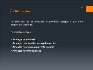As ameaças
As ameaças são os principais e prováveis perigos a que uma
empresa esta sujeita.
Principais ameaças
 Ameaças Intencionais;
 Ameaças relacionadas aos equipamentos;
 Ameaças relativas a um evento natural;
 Ameaças não intencionais;
41
 