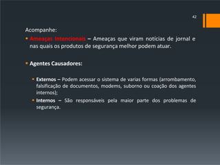 Acompanhe:
 Ameaças Intencionais – Ameaças que viram notícias de jornal e
nas quais os produtos de segurança melhor podem atuar.
 Agentes Causadores:
 Externos – Podem acessar o sistema de varias formas (arrombamento,
falsificação de documentos, modems, suborno ou coação dos agentes
internos);
 Internos – São responsáveis pela maior parte dos problemas de
segurança.
42
 