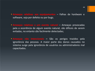  Ameaças relativas aos equipamentos – Falhas de hardware e
software, seja por defeito ou por bugs.
 Ameaças relativas a um evento natural – Ameaças provocadas
pela a ocorrência de algum evento natural, são difíceis de serem
evitadas, no entanto são facilmente detectadas;
 Ameaças não intencionais – São os perigos trazidos pela
ignorância das pessoas. A maior parte dos danos causados no
sistema surge pela ignorância de usuários ou administradores mal
capacitados.
44
 