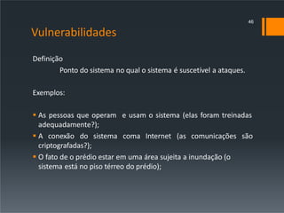 Vulnerabilidades
Definição
Ponto do sistema no qual o sistema é suscetível a ataques.
Exemplos:
 As pessoas que operam e usam o sistema (elas foram treinadas
adequadamente?);
 A conexão do sistema coma Internet (as comunicações são
criptografadas?);
 O fato de o prédio estar em uma área sujeita a inundação (o
sistema está no piso térreo do prédio);
46
 