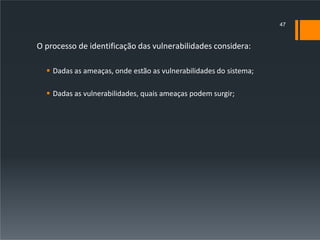 O processo de identificação das vulnerabilidades considera:
 Dadas as ameaças, onde estão as vulnerabilidades do sistema;
 Dadas as vulnerabilidades, quais ameaças podem surgir;
47
 