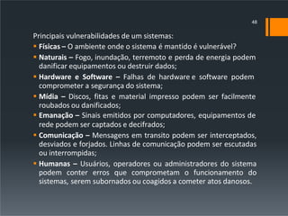 Principais vulnerabilidades de um sistemas:
 Físicas – O ambiente onde o sistema é mantido é vulnerável?
 Naturais – Fogo, inundação, terremoto e perda de energia podem
danificar equipamentos ou destruir dados;
 Hardware e Software – Falhas de hardware e software podem
comprometer a segurança do sistema;
 Mídia – Discos, fitas e material impresso podem ser facilmente
roubados ou danificados;
 Emanação – Sinais emitidos por computadores, equipamentos de
rede podem ser captados e decifrados;
 Comunicação – Mensagens em transito podem ser interceptados,
desviados e forjados. Linhas de comunicação podem ser escutadas
ou interrompidas;
 Humanas – Usuários, operadores ou administradores do sistema
podem conter erros que comprometam o funcionamento do
sistemas, serem subornados ou coagidos a cometer atos danosos.
48
 