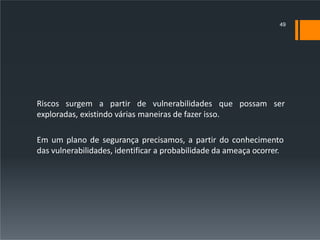 Riscos surgem a partir de vulnerabilidades que possam ser
exploradas, existindo várias maneiras de fazer isso.
Em um plano de segurança precisamos, a partir do conhecimento
das vulnerabilidades, identificar a probabilidade da ameaça ocorrer.
49
 