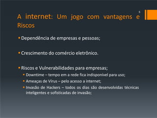 A internet: Um jogo com vantagens e
Riscos
Dependência de empresas e pessoas;
Crescimento do comércio eletrônico.
Riscos e Vulnerabilidades para empresas;
 Downtime – tempo em a rede fica indisponível para uso;
 Ameaças de Vírus – pelo acesso a internet;
 Invasão de Hackers – todos os dias são desenvolvidas técnicas
inteligentes e sofisticadas de invasão;
5
 