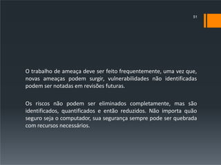 O trabalho de ameaça deve ser feito frequentemente, uma vez que,
novas ameaças podem surgir, vulnerabilidades não identificadas
podem ser notadas em revisões futuras.
Os riscos não podem ser eliminados completamente, mas são
identificados, quantificados e então reduzidos. Não importa quão
seguro seja o computador, sua segurança sempre pode ser quebrada
com recursos necessários.
51
 