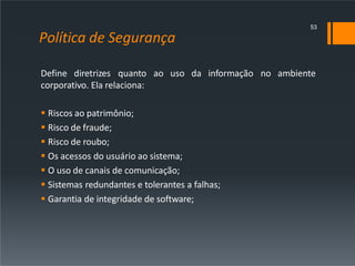 Política de Segurança
Define diretrizes quanto ao uso da informação no ambiente
corporativo. Ela relaciona:
 Riscos ao patrimônio;
 Risco de fraude;
 Risco de roubo;
 Os acessos do usuário ao sistema;
 O uso de canais de comunicação;
 Sistemas redundantes e tolerantes a falhas;
 Garantia de integridade de software;
53
 