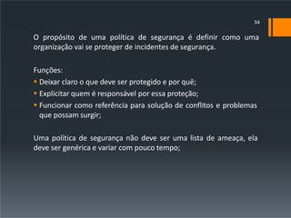 O propósito de uma política de segurança é definir como uma
organização vai se proteger de incidentes de segurança.
Funções:
 Deixar claro o que deve ser protegido e por quê;
 Explicitar quem é responsável por essa proteção;
 Funcionar como referência para solução de conflitos e problemas
que possam surgir;
Uma política de segurança não deve ser uma lista de ameaça, ela
deve ser genérica e variar com pouco tempo;
54
 