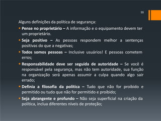 Alguns definições da política de segurança:
 Pense no proprietário – A informação e o equipamento devem ter
um proprietário.
 Seja positivo – As pessoas respondem melhor a sentenças
positivas do que a negativas;
 Todos somos pessoas – Inclusive usuários! E pessoas cometem
erros;
 Responsabilidade deve ser seguida de autoridade – Se você é
responsável pela segurança, mas não tem autoridade, sua função
na organização será apenas assumir a culpa quando algo sair
errado;
 Definia a filosofia da política – Tudo que não for proibido e
permitido ou tudo que não for permitido e proibido;
 Seja abrangente e profundo – Não seja superficial na criação da
política, inclua diferentes níveis de proteção;
55
 