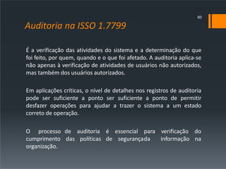Auditoria na ISSO 1.7799
É a verificação das atividades do sistema e a determinação do que
foi feito, por quem, quando e o que foi afetado. A auditoria aplica-se
não apenas à verificação de atividades de usuários não autorizados,
mas também dos usuários autorizados.
Em aplicações críticas, o nível de detalhes nos registros de auditoria
pode ser suficiente a ponto ser suficiente a ponto de permitir
desfazer operações para ajudar a trazer o sistema a um estado
correto de operação.
de auditoria é essencial para
das políticas de segurançada
verificação do
informação na
O processo
cumprimento
organização.
60
 