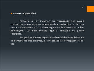  Hackers – Quem São?
Refere-se a um individuo ou organização que possui
conhecimento em sistemas operacionais e protocolos, e faz uso
desse conhecimento para quebrar segurança de sistemas e roubar
informações, buscando sempre alguma vantagem ou ganho
financeiro.
Em geral os hackers exploram vulnerabilidades ou falhas na
implementação dos sistemas, e conhecendo-as, conseguem atacá-
los.
7
 