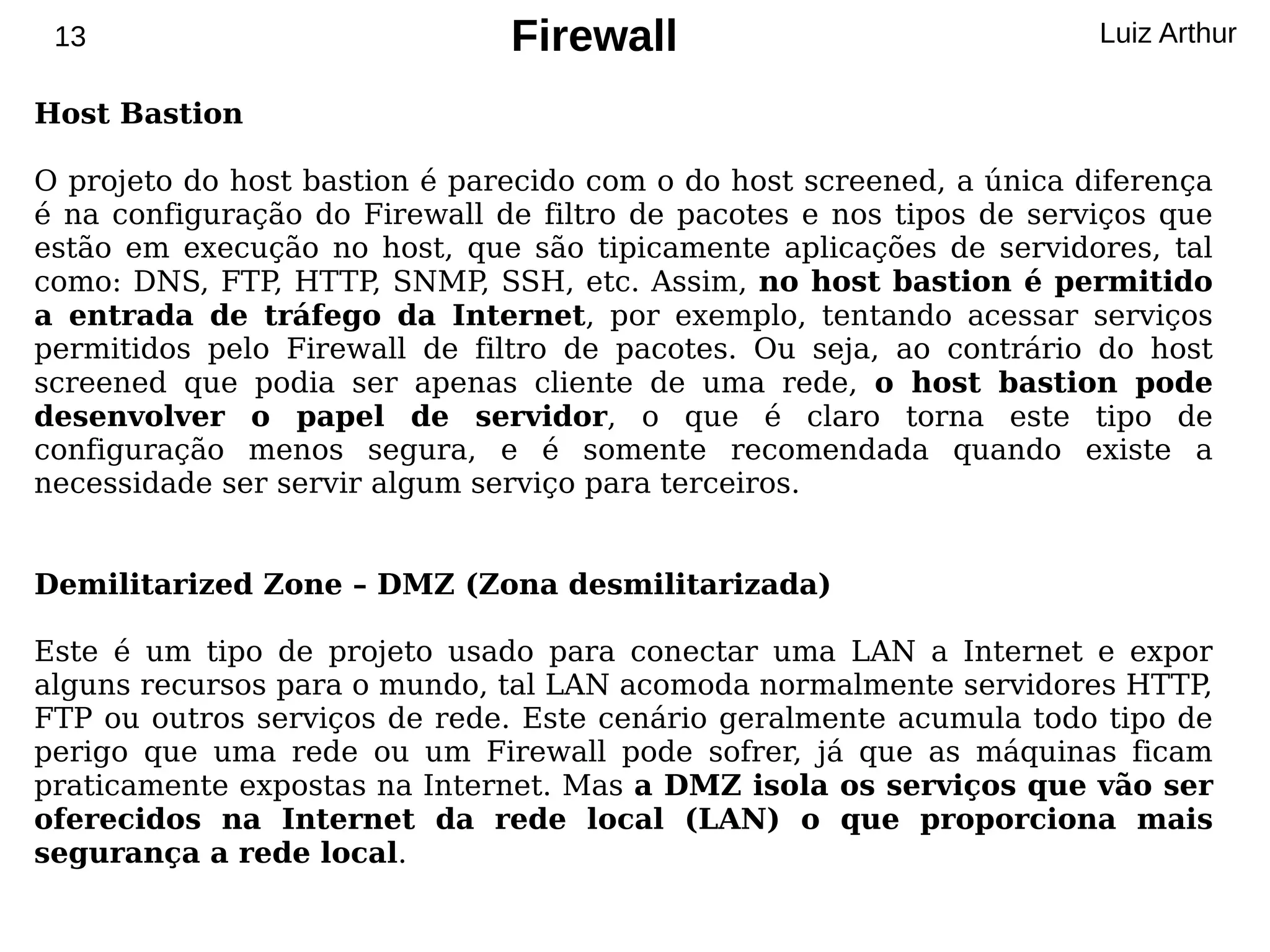 13                            Firewall                               Luiz Arthur

Host Bastion

O projeto do host bastion é parecido com o do host screened, a única diferença
é na configuração do Firewall de filtro de pacotes e nos tipos de serviços que
estão em execução no host, que são tipicamente aplicações de servidores, tal
como: DNS, FTP, HTTP, SNMP SSH, etc. Assim, no host bastion é permitido
                              ,
a entrada de tráfego da Internet, por exemplo, tentando acessar serviços
permitidos pelo Firewall de filtro de pacotes. Ou seja, ao contrário do host
screened que podia ser apenas cliente de uma rede, o host bastion pode
desenvolver o papel de servidor, o que é claro torna este tipo de
configuração menos segura, e é somente recomendada quando existe a
necessidade ser servir algum serviço para terceiros.


Demilitarized Zone – DMZ (Zona desmilitarizada)

Este é um tipo de projeto usado para conectar uma LAN a Internet e expor
alguns recursos para o mundo, tal LAN acomoda normalmente servidores HTTP  ,
FTP ou outros serviços de rede. Este cenário geralmente acumula todo tipo de
perigo que uma rede ou um Firewall pode sofrer, já que as máquinas ficam
praticamente expostas na Internet. Mas a DMZ isola os serviços que vão ser
oferecidos na Internet da rede local (LAN) o que proporciona mais
segurança a rede local.
 