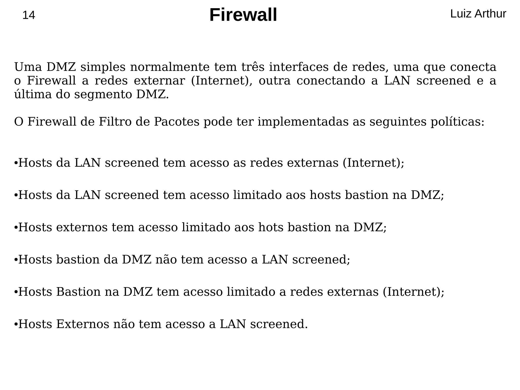 14                          Firewall                                Luiz Arthur



Uma DMZ simples normalmente tem três interfaces de redes, uma que conecta
o Firewall a redes externar (Internet), outra conectando a LAN screened e a
última do segmento DMZ.

O Firewall de Filtro de Pacotes pode ter implementadas as seguintes políticas:


Hosts da LAN screened tem acesso as redes externas (Internet);
●




Hosts da LAN screened tem acesso limitado aos hosts bastion na DMZ;
●




Hosts externos tem acesso limitado aos hots bastion na DMZ;
●




Hosts bastion da DMZ não tem acesso a LAN screened;
●




Hosts Bastion na DMZ tem acesso limitado a redes externas (Internet);
●




Hosts Externos não tem acesso a LAN screened.
●
 