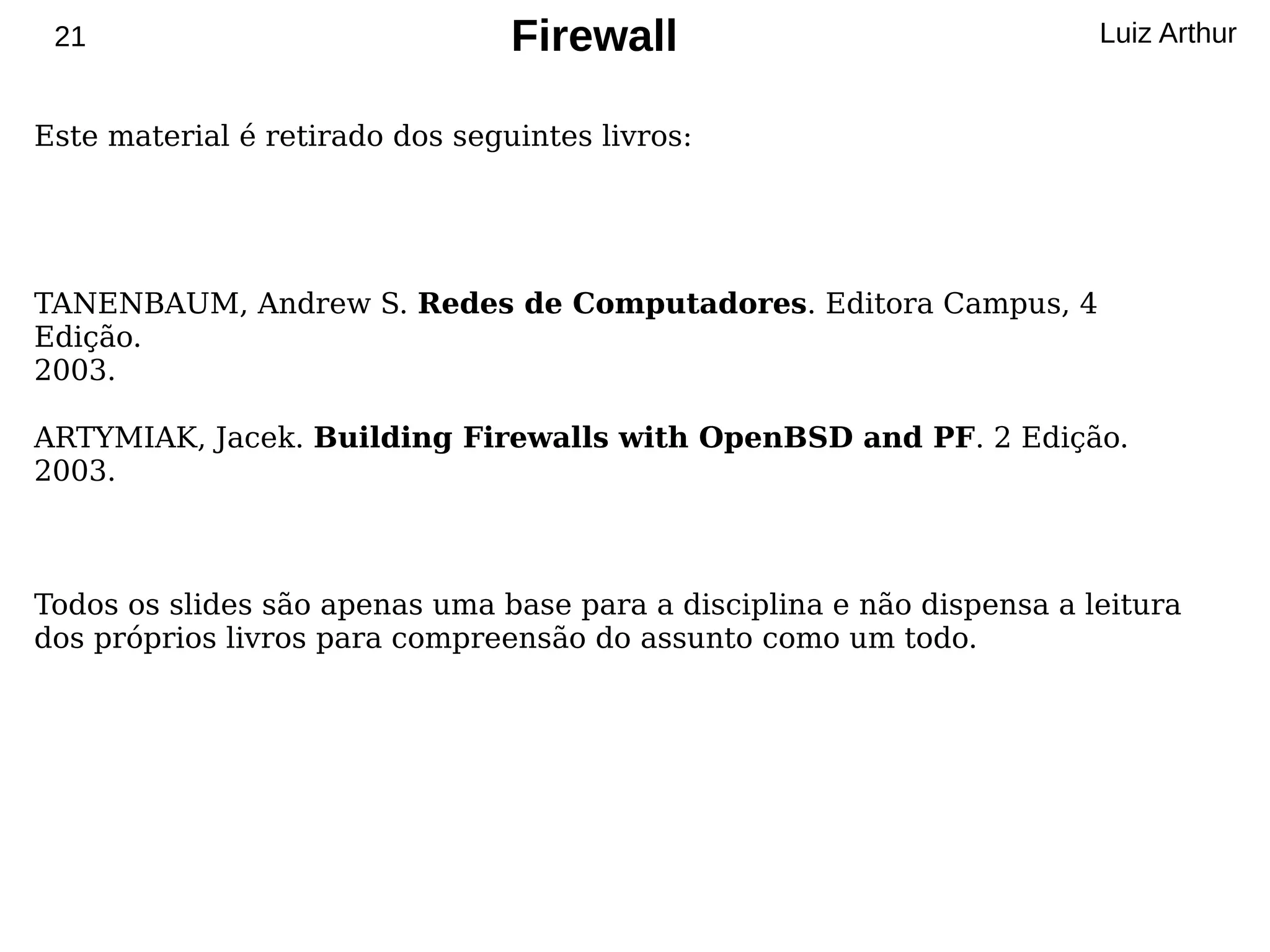 21                              Firewall                               Luiz Arthur


Este material é retirado dos seguintes livros:




TANENBAUM, Andrew S. Redes de Computadores. Editora Campus, 4
Edição.
2003.

ARTYMIAK, Jacek. Building Firewalls with OpenBSD and PF. 2 Edição.
2003.



Todos os slides são apenas uma base para a disciplina e não dispensa a leitura
dos próprios livros para compreensão do assunto como um todo.
 