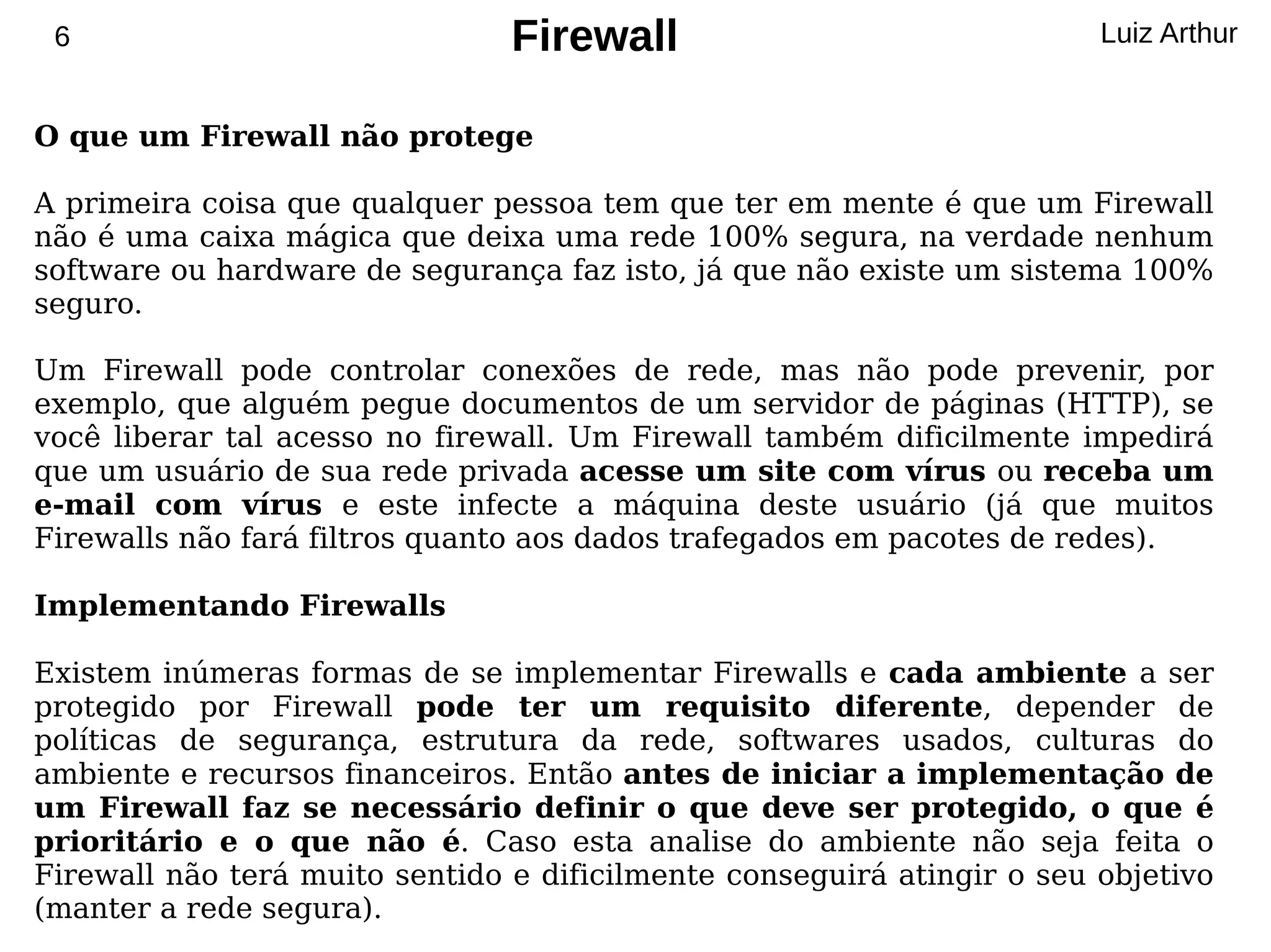 6                              Firewall                                Luiz Arthur


O que um Firewall não protege

A primeira coisa que qualquer pessoa tem que ter em mente é que um Firewall
não é uma caixa mágica que deixa uma rede 100% segura, na verdade nenhum
software ou hardware de segurança faz isto, já que não existe um sistema 100%
seguro.

Um Firewall pode controlar conexões de rede, mas não pode prevenir, por
exemplo, que alguém pegue documentos de um servidor de páginas (HTTP), se
você liberar tal acesso no firewall. Um Firewall também dificilmente impedirá
que um usuário de sua rede privada acesse um site com vírus ou receba um
e-mail com vírus e este infecte a máquina deste usuário (já que muitos
Firewalls não fará filtros quanto aos dados trafegados em pacotes de redes).

Implementando Firewalls

Existem inúmeras formas de se implementar Firewalls e cada ambiente a ser
protegido por Firewall pode ter um requisito diferente, depender de
políticas de segurança, estrutura da rede, softwares usados, culturas do
ambiente e recursos financeiros. Então antes de iniciar a implementação de
um Firewall faz se necessário definir o que deve ser protegido, o que é
prioritário e o que não é. Caso esta analise do ambiente não seja feita o
Firewall não terá muito sentido e dificilmente conseguirá atingir o seu objetivo
(manter a rede segura).
 