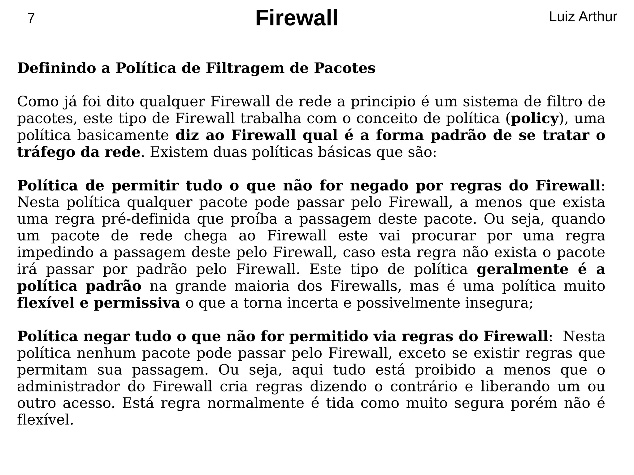 7                              Firewall                                Luiz Arthur


Definindo a Política de Filtragem de Pacotes

Como já foi dito qualquer Firewall de rede a principio é um sistema de filtro de
pacotes, este tipo de Firewall trabalha com o conceito de política (policy), uma
política basicamente diz ao Firewall qual é a forma padrão de se tratar o
tráfego da rede. Existem duas políticas básicas que são:

Política de permitir tudo o que não for negado por regras do Firewall:
Nesta política qualquer pacote pode passar pelo Firewall, a menos que exista
uma regra pré-definida que proíba a passagem deste pacote. Ou seja, quando
um pacote de rede chega ao Firewall este vai procurar por uma regra
impedindo a passagem deste pelo Firewall, caso esta regra não exista o pacote
irá passar por padrão pelo Firewall. Este tipo de política geralmente é a
política padrão na grande maioria dos Firewalls, mas é uma política muito
flexível e permissiva o que a torna incerta e possivelmente insegura;

Política negar tudo o que não for permitido via regras do Firewall: Nesta
política nenhum pacote pode passar pelo Firewall, exceto se existir regras que
permitam sua passagem. Ou seja, aqui tudo está proibido a menos que o
administrador do Firewall cria regras dizendo o contrário e liberando um ou
outro acesso. Está regra normalmente é tida como muito segura porém não é
flexível.
 