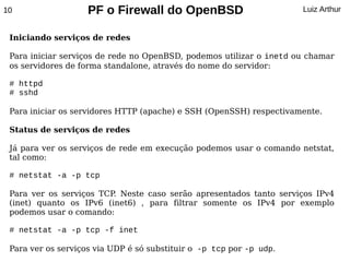 10                  PF o Firewall do OpenBSD                         Luiz Arthur


 Iniciando serviços de redes

 Para iniciar serviços de rede no OpenBSD, podemos utilizar o inetd ou chamar
 os servidores de forma standalone, através do nome do servidor:

 # httpd
 # sshd

 Para iniciar os servidores HTTP (apache) e SSH (OpenSSH) respectivamente.

 Status de serviços de redes

 Já para ver os serviços de rede em execução podemos usar o comando netstat,
 tal como:

 # netstat -a -p tcp

 Para ver os serviços TCP Neste caso serão apresentados tanto serviços IPv4
                         .
 (inet) quanto os IPv6 (inet6) , para filtrar somente os IPv4 por exemplo
 podemos usar o comando:

 # netstat -a -p tcp -f inet

 Para ver os serviços via UDP é só substituir o -p tcp por -p udp.
 