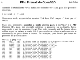 11                     PF o Firewall do OpenBSD                                              Luiz Arthur


 Também é interessante ver as rotas pelo comando netstat, para isto podemos
 executar:

 # netstat -r -f inet

 Neste caso serão apresentadas as rotas IPv4. Para IPv6 troque -f inet por -f
 inet6.

 Caso seja necessário associar a porta aberta para o servidor e o PID
 (Process ID), para por exemplo reiniciar o processo ou desligá-lo, faz-se
 necessário o uso do comando fstat. Mas este comando vai lhe trazer várias
 saídas o que vai deixar a tarefa difícil, para melhorar a busca podemos usar o
 comando grep, para filtrar a buscar. Por exemplo, para buscar por todos os
 processo TCP, executamos:

 #fstat | grep tcp
 root   sshd       15851    5*   internet stream tcp 0xd2308324 172.20.0.100:22 <-- 172.20.0.2:58775
 root   sendmail   27708    4*   internet stream tcp 0xd2319c80 127.0.0.1:25
 root   sendmail   27708    5*   internet6 stream tcp 0xd2319e10 [::1]:25
 root   sendmail   27708    6*   internet stream tcp 0xd2308004 127.0.0.1:587
 root   sendmail   27708    7*   internet6 stream tcp 0xd2308194 [::1]:587
 root   sshd       26462    4*   internet6 stream tcp 0xd2319960 *:22
 root   sshd       26462    5*   internet stream tcp 0xd2319af0 *:22
 root   inetd      19439    4*   internet stream tcp 0xd2319000 *:113
 root   inetd      19439    5*   internet6 stream tcp 0xd2319190 *:113
 root   inetd      19439    8*   internet stream tcp 0xd2319320 *:13
 root   inetd      19439    9*   internet6 stream tcp 0xd23194b0 *:13
 root   inetd      19439   10*   internet stream tcp 0xd2319640 *:37
 root   inetd      19439   11*   internet6 stream tcp 0xd23197d0 *:37
 